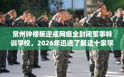 常州钟楼叛逆戒网瘾全封闭军事特训学校，2026年迅速了解这十家学校！