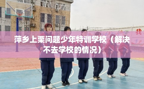 萍乡上栗问题少年特训学校（解决不去学校的情况）