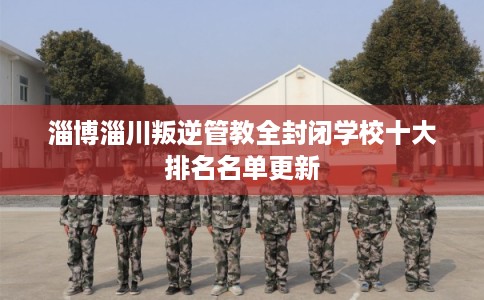 淄博淄川叛逆管教全封闭学校十大排名名单更新 淄博淄川叛逆管教全封闭学校十大排名名单更新