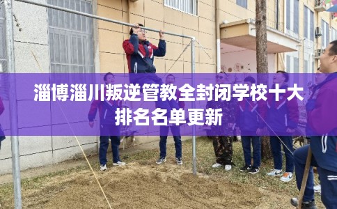 淄博淄川叛逆管教全封闭学校十大排名名单更新