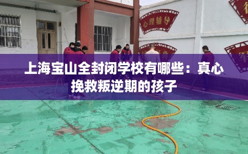 上海宝山全封闭学校有哪些:真心挽救叛逆期的孩子 上海宝山全封闭学校有哪些:真心挽救叛逆期的孩子