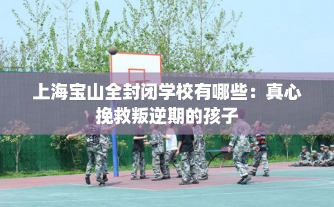 上海宝山全封闭学校有哪些：真心挽救叛逆期的孩子
