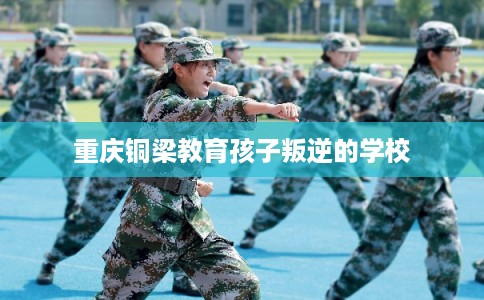 重庆铜梁教育孩子叛逆的学校 重庆铜梁教育孩子叛逆的学校