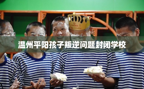 温州平阳孩子叛逆问题封闭学校 温州平阳孩子叛逆问题封闭学校