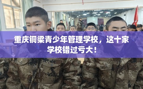 重庆铜梁青少年管理学校,这十家学校错过亏大! 重庆铜梁青少年管理学校,这十家学校错过亏大!