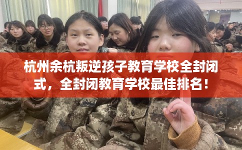 杭州余杭叛逆孩子教育学校全封闭式，全封闭教育学校最佳排名！