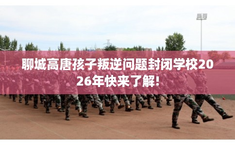 聊城高唐孩子叛逆问题封闭学校2026年快来了解! 聊城高唐孩子叛逆问题封闭学校2026年快来了解!