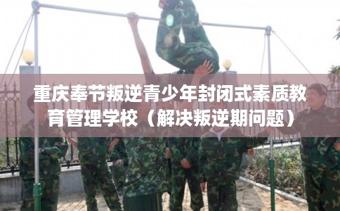 重庆奉节叛逆青少年封闭式素质教育管理学校（解决叛逆期问题）