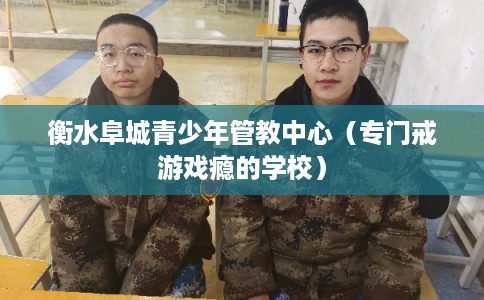 衡水阜城青少年管教中心（专门戒游戏瘾的学校）