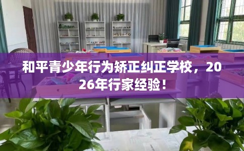 和平青少年行为矫正纠正学校，2026年行家经验！