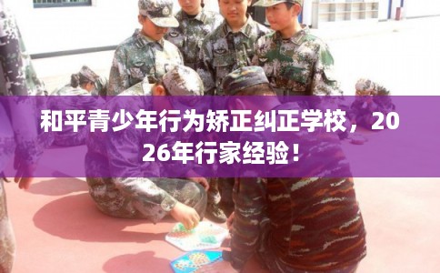 和平青少年行为矫正纠正学校，2026年行家经验！