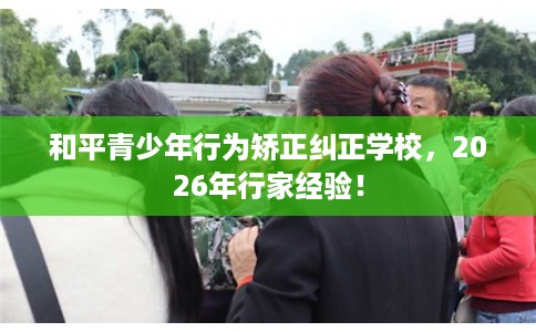 和平青少年行为矫正纠正学校，2026年行家经验！