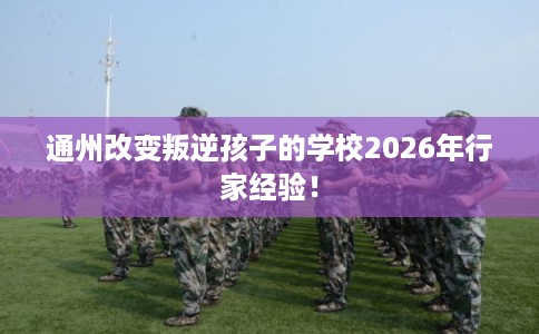 通州改变叛逆孩子的学校2026年行家经验! 通州改变叛逆孩子的学校2026年行家经验!