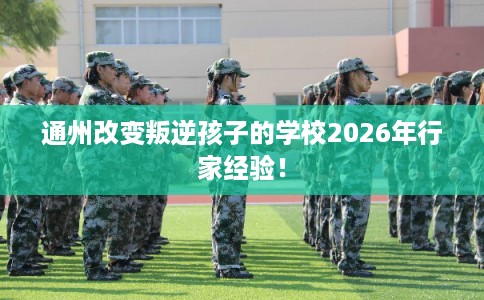 通州改变叛逆孩子的学校2026年行家经验！
