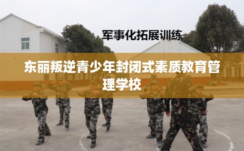 东丽叛逆青少年封闭式素质教育管理学校 东丽叛逆青少年封闭式素质教育管理学校