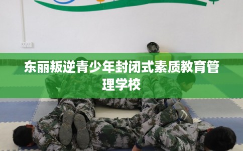 东丽叛逆青少年封闭式素质教育管理学校 东丽叛逆青少年封闭式素质教育管理学校
