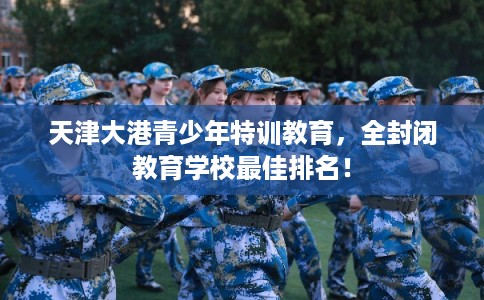 天津大港青少年特训教育，全封闭教育学校最佳排名！