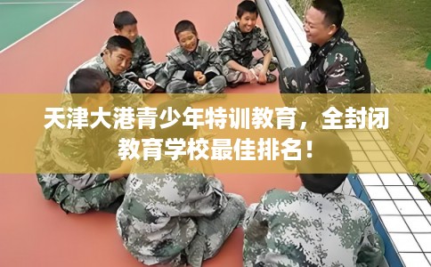天津大港青少年特训教育，全封闭教育学校最佳排名！