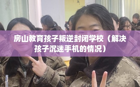 房山教育孩子叛逆封闭学校(解决孩子沉迷手机的情况) 房山教育孩子叛逆封闭学校(解决孩子沉迷手机的情况)