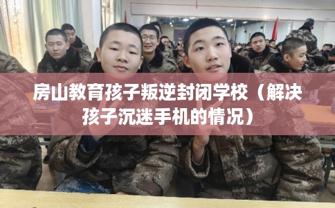 房山教育孩子叛逆封闭学校(解决孩子沉迷手机的情况) 房山教育孩子叛逆封闭学校(解决孩子沉迷手机的情况)
