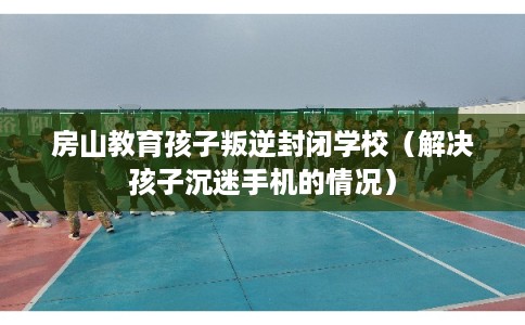 房山教育孩子叛逆封闭学校（解决孩子沉迷手机的情况）