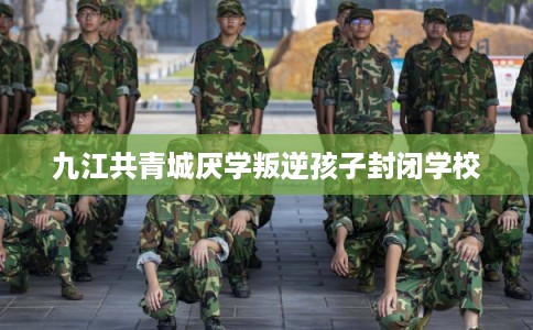 九江共青城厌学叛逆孩子封闭学校 九江共青城厌学叛逆孩子封闭学校