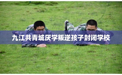 九江共青城厌学叛逆孩子封闭学校 九江共青城厌学叛逆孩子封闭学校