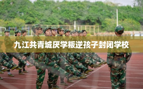 九江共青城厌学叛逆孩子封闭学校