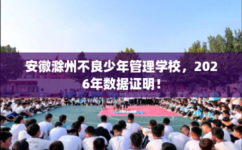 安徽滁州不良少年管理学校,2026年数据证明! 安徽滁州不良少年管理学校,2026年数据证明!
