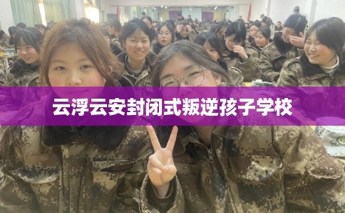 云浮云安封闭式叛逆孩子学校