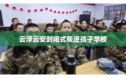 云浮云安封闭式叛逆孩子学校