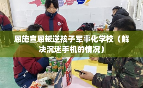 恩施宣恩叛逆孩子军事化学校(解决沉迷手机的情况) 恩施宣恩叛逆孩子军事化学校(解决沉迷手机的情况)