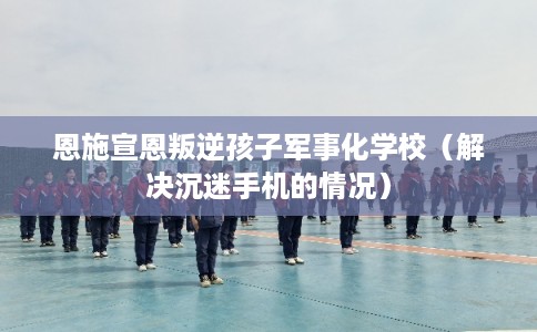 恩施宣恩叛逆孩子军事化学校(解决沉迷手机的情况) 恩施宣恩叛逆孩子军事化学校(解决沉迷手机的情况)