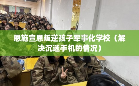 恩施宣恩叛逆孩子军事化学校（解决沉迷手机的情况）