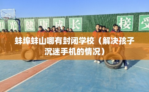 蚌埠蚌山哪有封闭学校（解决孩子沉迷手机的情况）