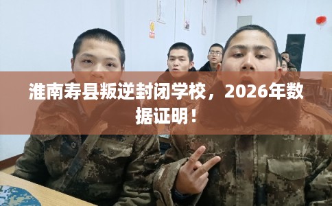 淮南寿县叛逆封闭学校,2026年数据证明! 淮南寿县叛逆封闭学校,2026年数据证明!