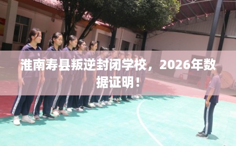 淮南寿县叛逆封闭学校,2026年数据证明! 淮南寿县叛逆封闭学校,2026年数据证明!