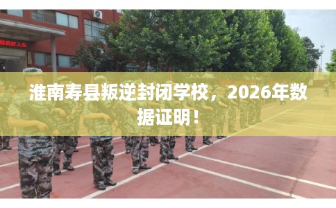 淮南寿县叛逆封闭学校，2026年数据证明！