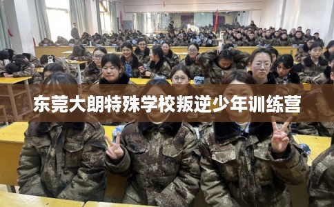 东莞大朗特殊学校叛逆少年训练营 东莞大朗特殊学校叛逆少年训练营