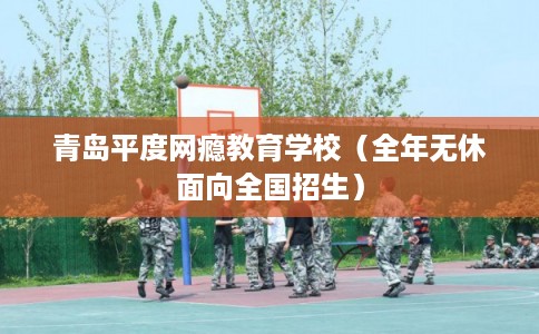 青岛平度网瘾教育学校（全年无休面向全国招生）