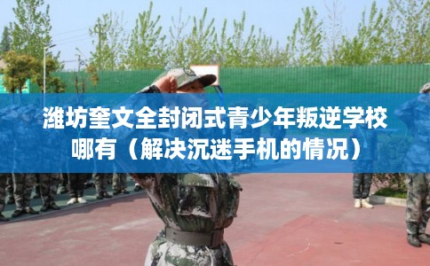潍坊奎文全封闭式青少年叛逆学校哪有(解决沉迷手机的情况) 潍坊奎文全封闭式青少年叛逆学校哪有(解决沉迷手机的情况)