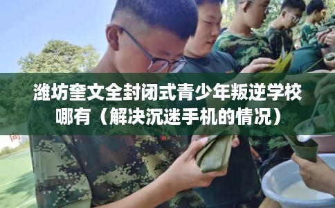 潍坊奎文全封闭式青少年叛逆学校哪有(解决沉迷手机的情况) 潍坊奎文全封闭式青少年叛逆学校哪有(解决沉迷手机的情况)