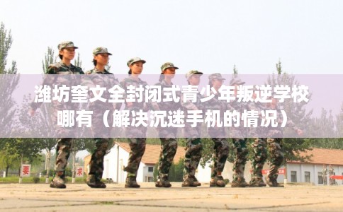 潍坊奎文全封闭式青少年叛逆学校哪有（解决沉迷手机的情况）