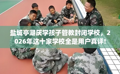 盐城亭湖厌学孩子管教封闭学校，2026年这十家学校全是用户真评!