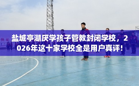 盐城亭湖厌学孩子管教封闭学校，2026年这十家学校全是用户真评!