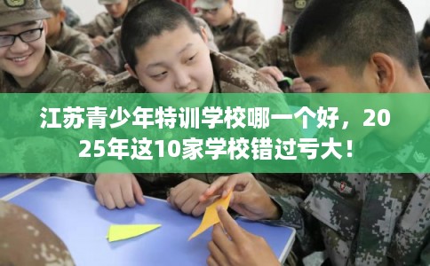 江苏青少年特训学校哪一个好，2025年这10家学校错过亏大！