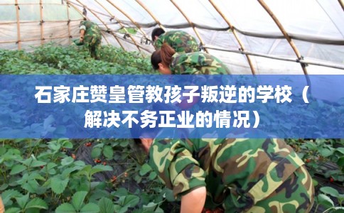 石家庄赞皇管教孩子叛逆的学校（解决不务正业的情况）