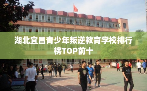 湖北宜昌青少年叛逆教育学校排行榜TOP前十 湖北宜昌青少年叛逆教育学校排行榜TOP前十