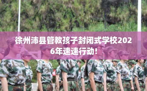 徐州沛县管教孩子封闭式学校2026年速速行动!