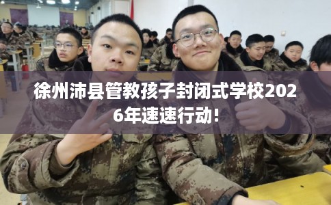 徐州沛县管教孩子封闭式学校2026年速速行动!